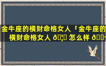 金牛座的横财命格女人「金牛座的横财命格女人 🦊 怎么样 🐬 」